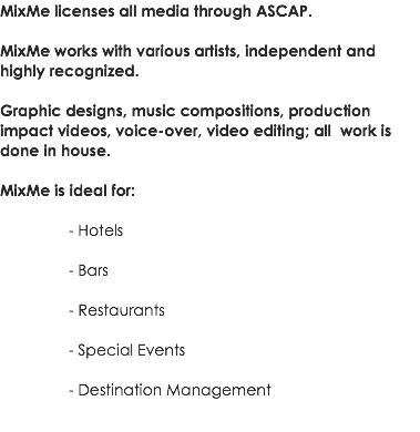 MixMe licenses all media through ASCAP. MixMe works with various artists, independent and highly recognized. Graphic designs, music compositions, production impact videos, voice-over, video editing; all work is done in house. MixMe is ideal for: - Hotels - Bars - Restaurants - Special Events - Destination Management